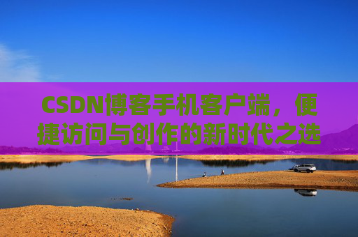 CSDN博客手机客户端，便捷访问与创作的新时代之选